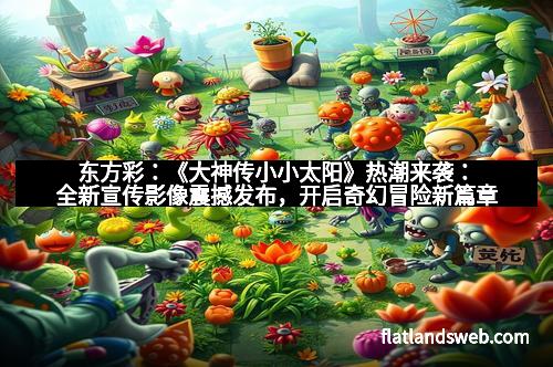 东方彩：《大神传小小太阳》热潮来袭：全新宣传影像震撼发布，开启奇幻冒险新篇章